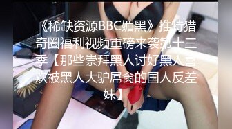 《稀缺资源BBC媚黑》推特猎奇圈福利视频重磅来袭第十三季【那些崇拜黑人讨好黑人喜欢被黑人大驴屌肏的国人反差妹】