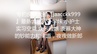 专约良家大神『jaacckk999』最新流出大一学妹 小护士 实习空乘 众多骚婊 羡慕大神的钞能力和渠道，夜夜做新郎