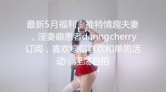 最新5月福利！推特情趣夫妻，淫妻癖患者danngcherry订阅，喜欢绿帽喜欢和单男活动，淫荡自拍