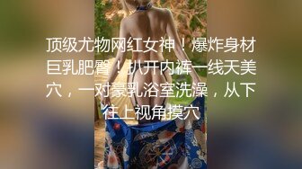 顶级尤物网红女神！爆炸身材巨乳肥臀！扒开内裤一线天美穴，一对豪乳浴室洗澡，从下往上视角摸穴