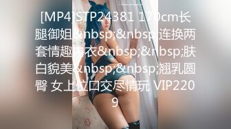 [MP4]STP24381 170cm长腿御姐&nbsp;&nbsp;连换两套情趣内衣&nbsp;&nbsp;肤白貌美&nbsp;&nbsp;翘乳圆臀 女上位口交尽情玩 VIP2209