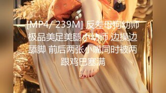 [MP4/ 239M] 反差母狗幼师极品美足美腿小幼师 边操边舔脚 前后两张小嘴同时被两跟鸡巴塞满