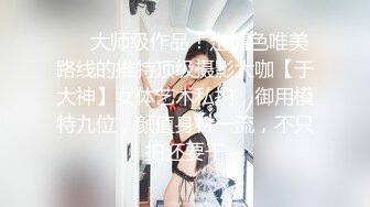 ❤️大师级作品！走情色唯美路线的推特顶级摄影大咖【于大神】女体艺术私拍，御用模特九位，颜值身材一流，不只拍还要干