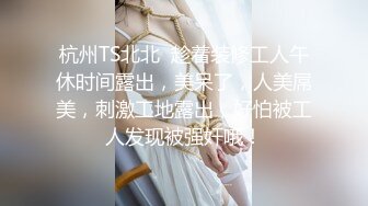 杭州TS北北  趁着装修工人午休时间露出，美呆了，人美屌美，刺激工地露出，好怕被工人发现被强奸哦！