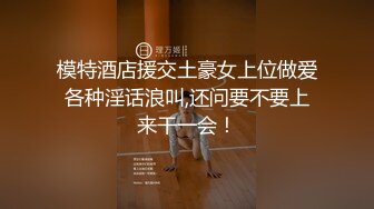 模特酒店援交土豪女上位做爱各种淫话浪叫,还问要不要上来干一会！