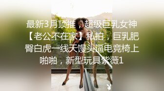 最新3月顶推，超级巨乳女神【老公不在家】私拍，巨乳肥臀白虎一线天馒头逼电竞椅上啪啪，新型玩具紫薇1