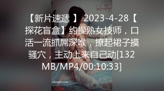 【新片速遞 】 2023-4-28【探花盲盒】约操熟女技师，口活一流抓屌深喉，撩起裙子摸骚穴，主动上来自己动[132MB/MP4/00:10:33]