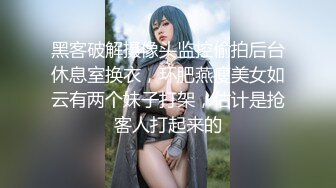 黑客破解摄像头监控偷拍后台休息室换衣，环肥燕瘦美女如云有两个妹子打架，估计是抢客人打起来的