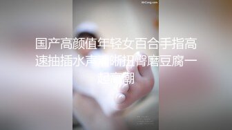 国产高颜值年轻女百合手指高速抽插水声清晰扭臀磨豆腐一起高潮