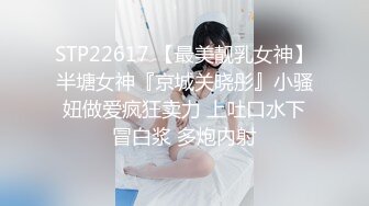 STP22617 【最美靓乳女神】半塘女神『京城关晓彤』小骚妞做爱疯狂卖力 上吐口水下冒白浆 多炮内射