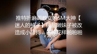 推特折磨调教女奴SM大神【迷人的柚子】极品嫩妹子被改造成小母狗，各种花样啪啪啪