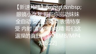 【新速片遞】&nbsp;&nbsp;眼镜小女友 哥哥你别动妹妹全自动 女上位骑乘 表情特享受 内射 清理鸡鸡吃精 哥们这逼操的真舒坦 [276MB/MP4/06:22]