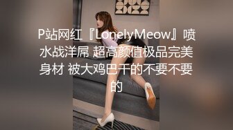 P站网红『LonelyMeow』喷水战洋屌 超高颜值极品完美身材 被大鸡巴干的不要不要的