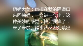 萌奶大美：肉棒在我的阴道口来回抽插，一会进一会出，这种美妙的感觉，快让我疯了，来了来啦、骚水从私密处喷出来了！