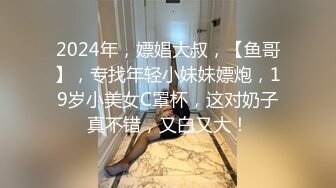 2024年，嫖娼大叔，【鱼哥】，专找年轻小妹妹嫖炮，19岁小美女C罩杯，这对奶子真不错，又白又大！