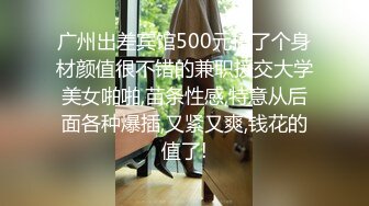 广州出差宾馆500元搞了个身材颜值很不错的兼职援交大学美女啪啪,苗条性感,特意从后面各种爆插,又紧又爽,钱花的值了!