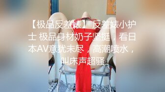 【极品反差婊】 反差婊小护士 极品身材奶子坚挺，看日本AV意犹未尽，高潮喷水，叫床声超骚