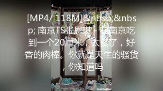 [MP4/ 118M]&nbsp;&nbsp; 南京TS张恩琪 - 在南京吃到一个20厘米，太赞了，好香的肉棒。你就是天生的骚货，你知道吗