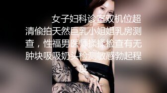 ⚫️⚫️女子妇科诊室双机位超清偸拍天然巨乳小姐姐乳房测查，性福男医师揉揉检查有无肿块吸吸奶头检测敏感勃起程度