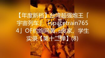 【年度新档】台湾超强炮王「宇宙列车」「spacetrain7654」OF约炮网黄、良家、学生实录【第十二弹】(8)