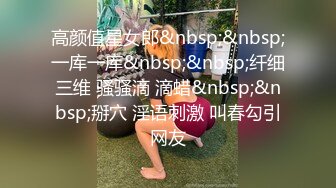 高颜值星女郎&nbsp;&nbsp;一库一库&nbsp;&nbsp;纤细三维 骚骚滴 滴蜡&nbsp;&nbsp;掰穴 淫语刺激 叫春勾引网友