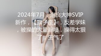 2024年7月，泡良大神SVIP新作，【狮子座】，反差学妹，被操的大量潮喷，操得太狠了，生气了