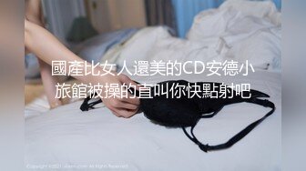 國產比女人還美的CD安德小旅館被操的直叫你快點射吧