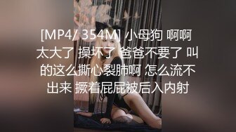 [MP4/ 354M] 小母狗 啊啊 太大了 操坏了 爸爸不要了 叫的这么撕心裂肺啊 怎么流不出来 撅着屁屁被后入内射