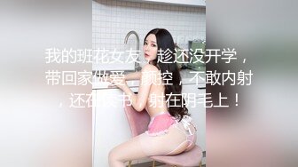 我的班花女友，趁还没开学，带回家做爱，颜控，不敢内射，还在读书，射在阴毛上！