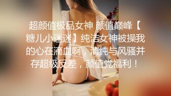 超颜值极品女神 颜值巅峰【糖儿小迷迷】纯洁女神被操我的心在滴血啊，清纯与风骚并存超级反差，颜值党福利！