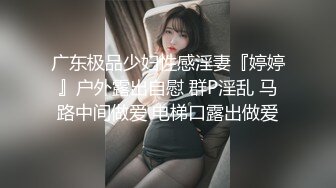 广东极品少妇性感淫妻『婷婷』户外露出自慰 群P淫乱 马路中间做爱 电梯口露出做爱