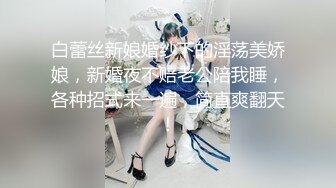 白蕾丝新娘婚纱下的淫荡美娇娘，新婚夜不赔老公陪我睡，各种招式来一遍，简直爽翻天！