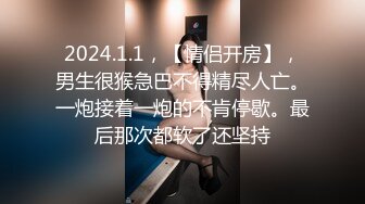 2024.1.1，【情侣开房】，男生很猴急巴不得精尽人亡。一炮接着一炮的不肯停歇。最后那次都软了还坚持