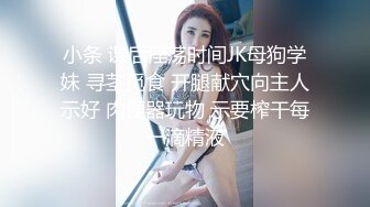 小条 课后淫荡时间JK母狗学妹 寻茎觅食 开腿献穴向主人示好 肉便器玩物 示要榨干每一滴精液