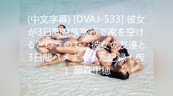 (中文字幕) [DVAJ-533] 彼女が3日間家族旅行で家を空けるというので、彼女の友達と3日間ハメまくった記録（仮） 藤森里穂