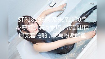 STP18199 涉及未深的00后小萝莉，清秀乖巧，带到出租屋无套啪啪，特写粉嫩鲍鱼