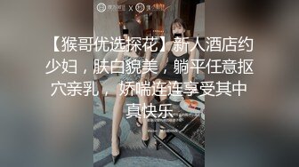 【猴哥优选探花】新人酒店约少妇，肤白貌美，躺平任意抠穴亲乳， 娇喘连连享受其中真快乐