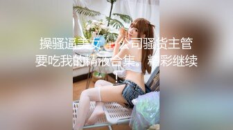 操骚逼美女 + 公司骚货主管要吃我的精液合集。精彩继续！