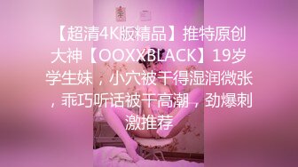 【超清4K版精品】推特原创大神【OOXXBLACK】19岁学生妹，小穴被干得湿润微张，乖巧听话被干高潮，劲爆刺激推荐