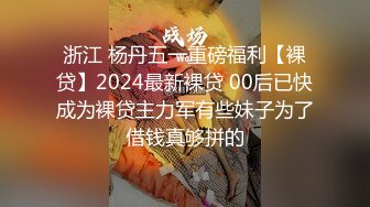 浙江 杨丹五一重磅福利【裸贷】2024最新裸贷 00后已快成为裸贷主力军有些妹子为了借钱真够拼的