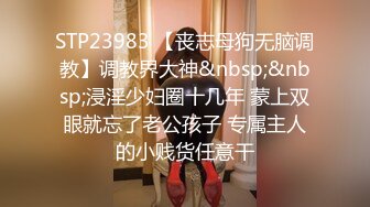 STP23983 【丧志母狗无脑调教】调教界大神&nbsp;&nbsp;浸淫少妇圈十几年 蒙上双眼就忘了老公孩子 专属主人的小贱货任意干