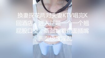 换妻探花两对夫妻KTV唱完K回酒店，进入正题一个一个翘屁股口交，后面操着前面插嘴，画面极度淫乱