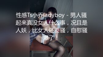 性感Ts小乔ladyboy - 男人骚起来真没女人什么事，况且是人妖，比女人还要骚，自慰骚爆了！