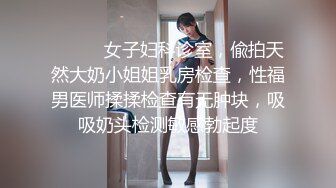 ⚫️⚫️女子妇科诊室，偸拍天然大奶小姐姐乳房检查，性福男医师揉揉检查有无肿块，吸吸奶头检测敏感勃起度