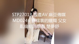 STP27018 國產AV 麻豆傳媒 MD0246 褲襠裏的蠟燭 父女亂倫給同學看 楚夢舒