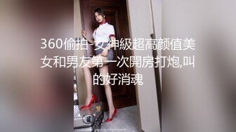 360偷拍-女神級超高颜值美女和男友第一次開房打炮,叫的好消魂