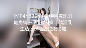 [MP4/ 695M] 推特网黄沈阳健身博主[西蓝花]富二代淫乱生活记录酒店约炮啪啪