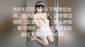 [MP4]STP26533 ??零零后女孩，奶水已备好??。边做爱边喷奶，这景观稀罕，乳头肿张，都不用挤，奶水滴滴答答膨胀往下滴！ VIP0600