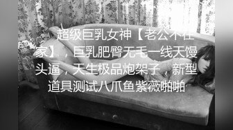 ❤️超级巨乳女神【老公不在家】，巨乳肥臀无毛一线天馒头逼，天生极品炮架子，新型道具测试八爪鱼紫薇啪啪