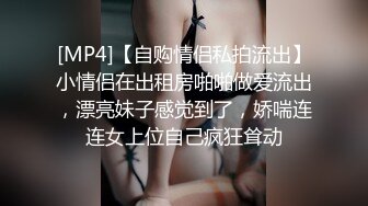 [MP4]【自购情侣私拍流出】小情侣在出租房啪啪做爱流出，漂亮妹子感觉到了，娇喘连连女上位自己疯狂耸动